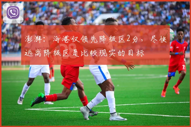 澎湃：海港仅领先降级区2分，尽快远离降级区是比较现实的目标