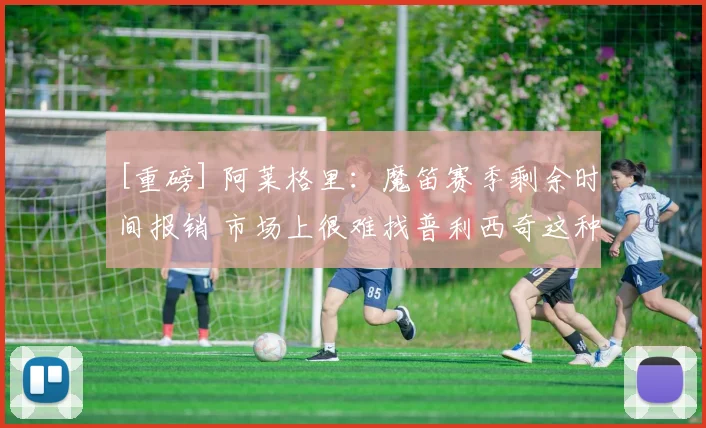 [重磅] 阿莱格里：魔笛赛季剩余时间报销 市场上很难找普利西奇这种球员