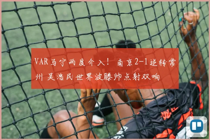 VAR马宁两度介入！南京2-1逆转常州 吴浩民世界波滕帅点射双响
