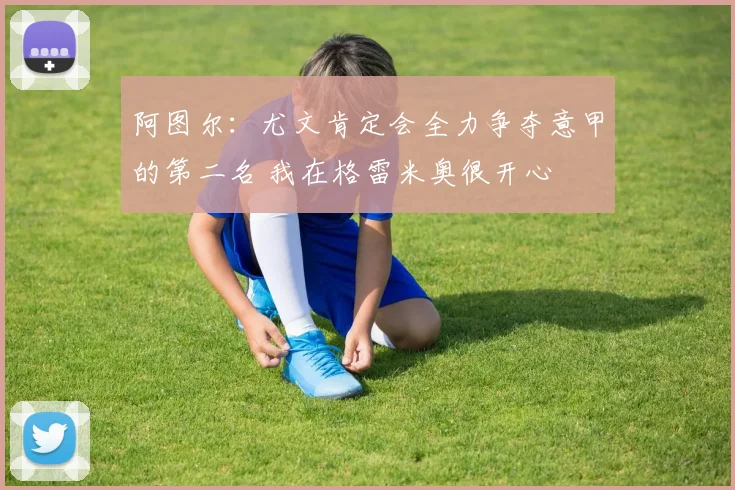 阿图尔：尤文肯定会全力争夺意甲的第二名 我在格雷米奥很开心
